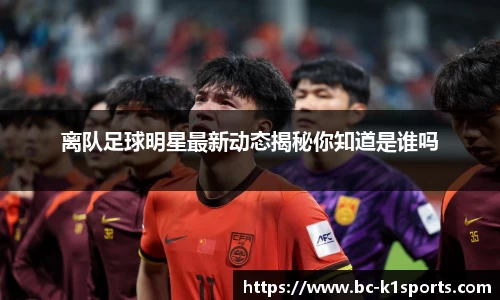 离队足球明星最新动态揭秘你知道是谁吗